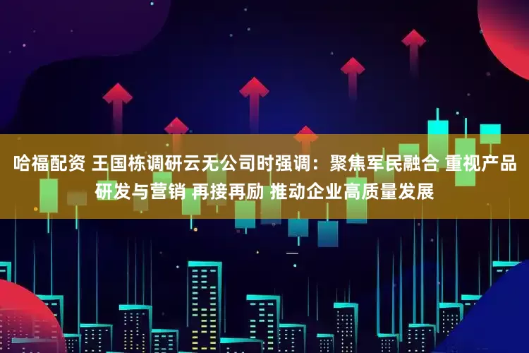 哈福配资 王国栋调研云无公司时强调：聚焦军民融合 重视产品研发与营销 再接再励 推动企业高质量发展