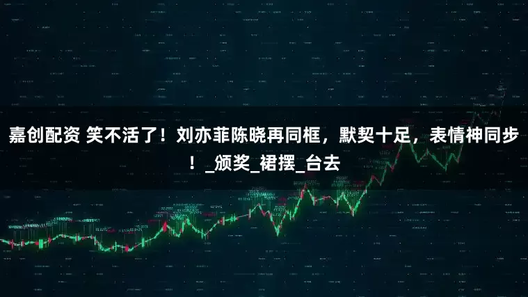 嘉创配资 笑不活了！刘亦菲陈晓再同框，默契十足，表情神同步！_颁奖_裙摆_台去