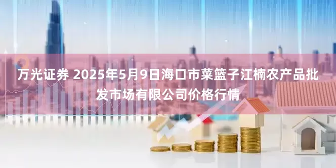 万光证券 2025年5月9日海口市菜篮子江楠农产品批发市场有限公司价格行情