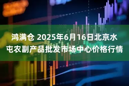 鸿满仓 2025年6月16日北京水屯农副产品批发市场中心价格行情