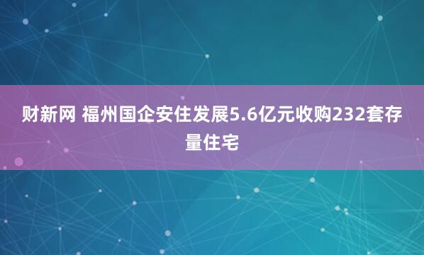 财新网 福州国企安住发展5.6亿元收购232套存量住宅