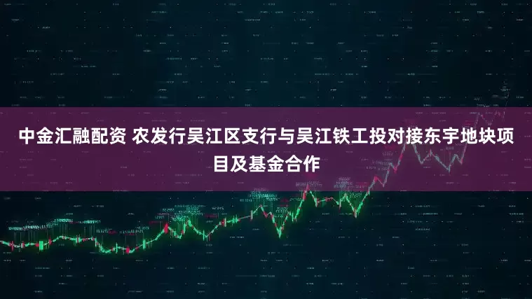 中金汇融配资 农发行吴江区支行与吴江铁工投对接东宇地块项目及基金合作