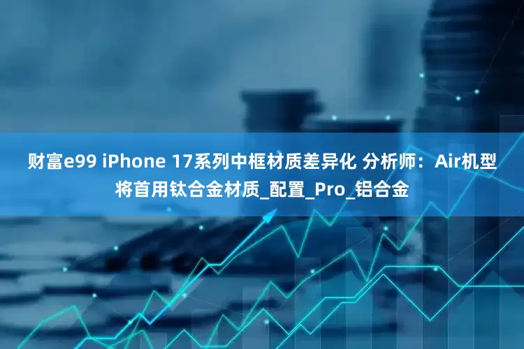 财富e99 iPhone 17系列中框材质差异化 分析师：Air机型将首用钛合金材质_配置_Pro_铝合金