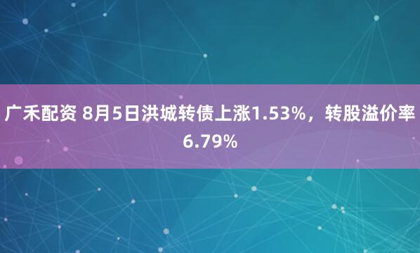 广禾配资 8月5日洪城转债上涨1.53%，转股溢价率6.79%