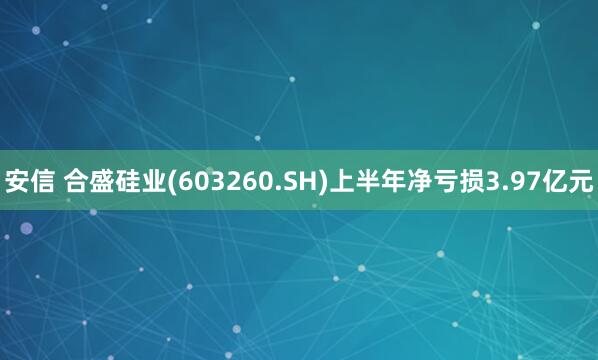 安信 合盛硅业(603260.SH)上半年净亏损3.97亿元