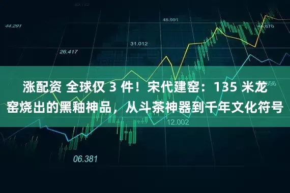 涨配资 全球仅 3 件！宋代建窑：135 米龙窑烧出的黑釉神品，从斗茶神器到千年文化符号
